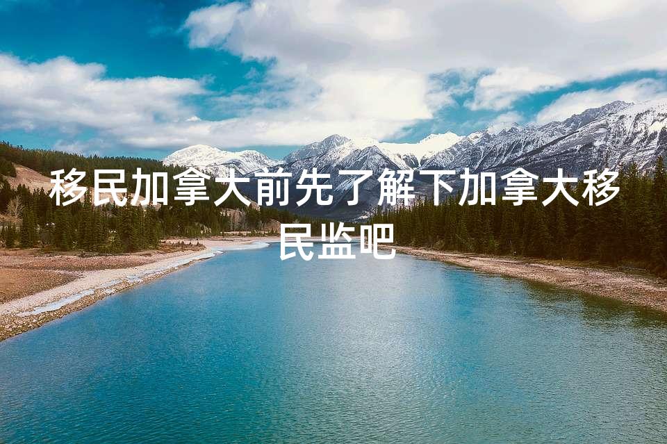 移民加拿大前先了解下加拿大移民监吧