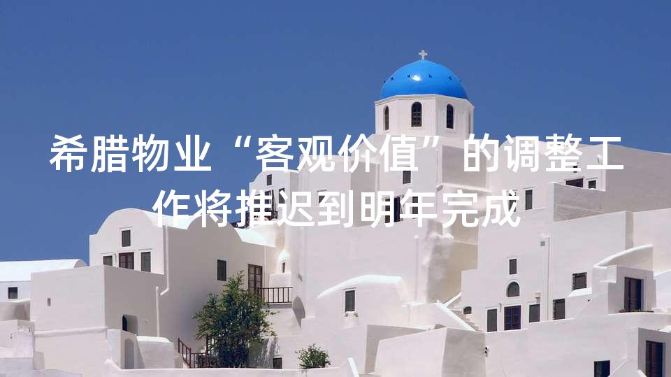 希腊物业“客观价值”的调整工作将推迟到明年完成