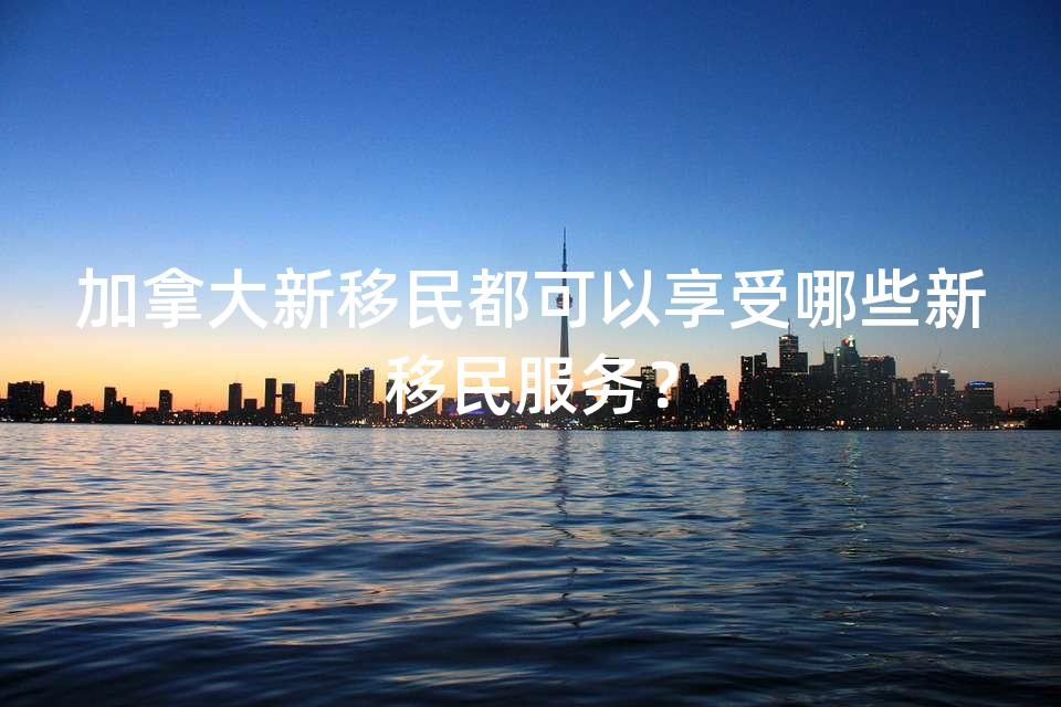 加拿大新移民都可以享受哪些新移民服务? 加拿大新移民都可以享受哪些新移民服务?
