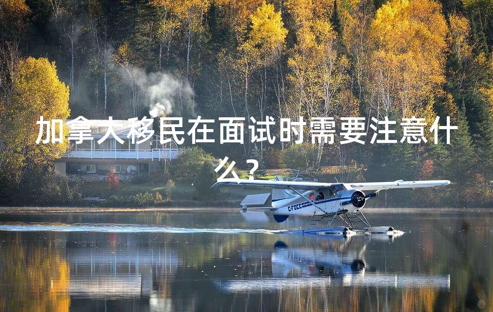 加拿大移民在面试时需要注意什么？ 