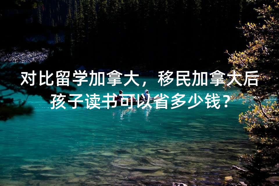 对比留学加拿大，移民加拿大后孩子读书可以省多少钱？