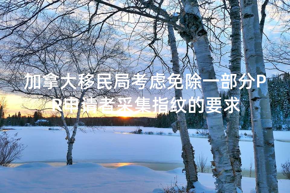 加拿大移民局考虑免除一部分PR申请者采集指纹的要求