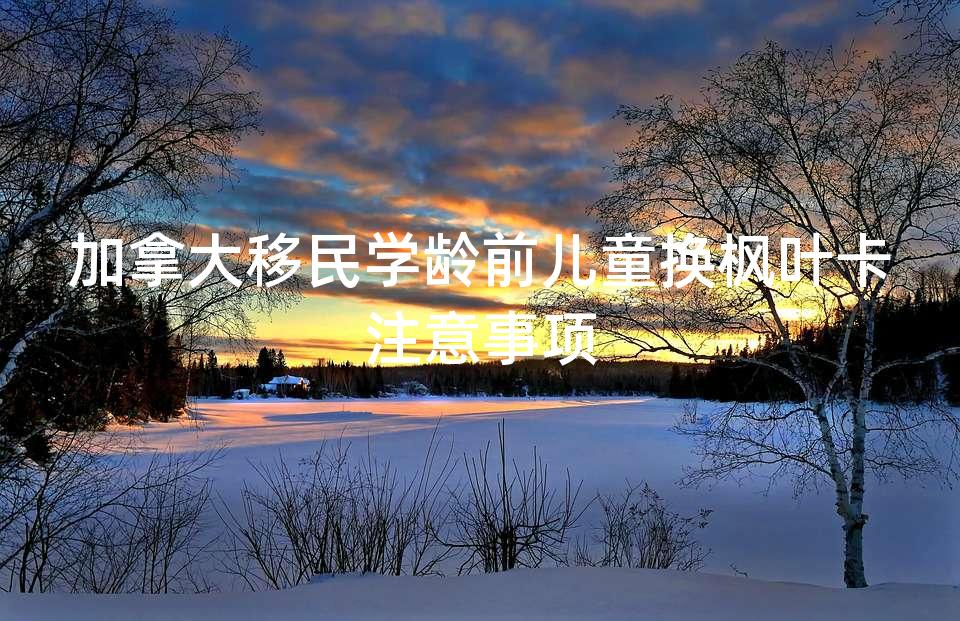 加拿大移民学龄前儿童换枫叶卡注意事项 加拿大移民学龄前儿童换枫叶卡注意事项