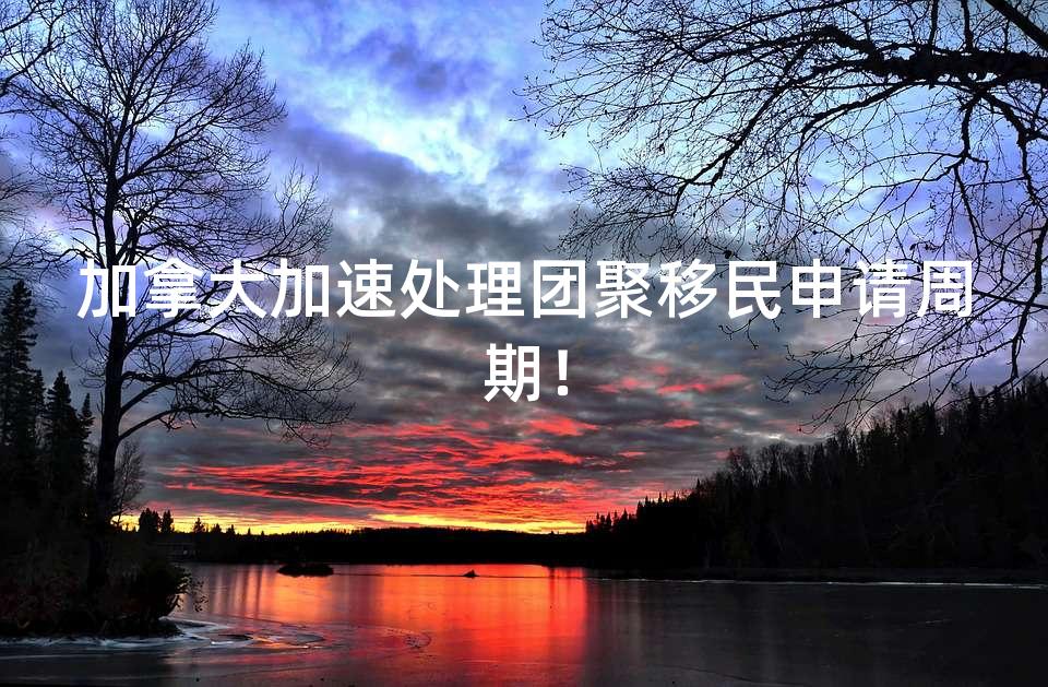 加拿大加速处理团聚移民申请周期！