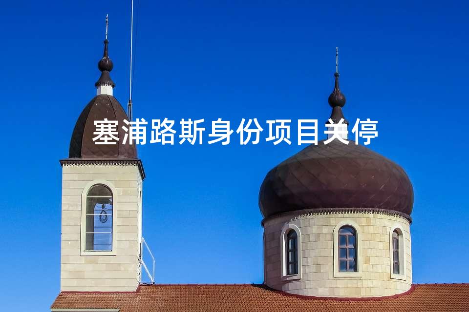 塞浦路斯身份项目关停 塞浦路斯身份项目关停