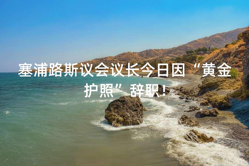 塞浦路斯议会议长今日因“黄金护照”辞职! 塞浦路斯议会议长今日因“黄金护照”辞职!