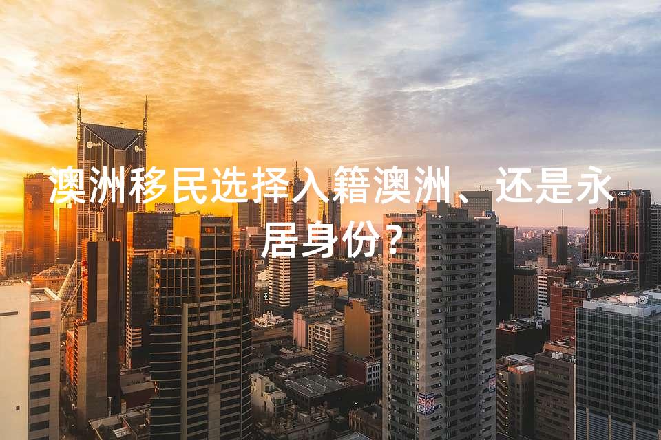 澳洲移民选择入籍澳洲、还是永居身份？