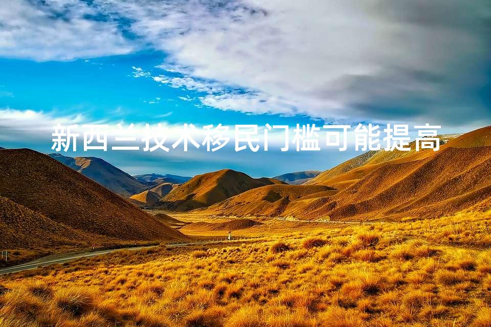 新西兰技术移民门槛可能提高 新西兰技术移民门槛可能提高