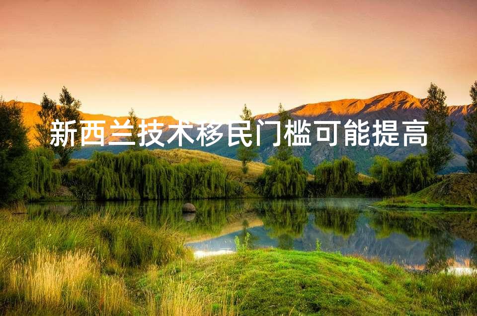 新西兰技术移民门槛可能提高