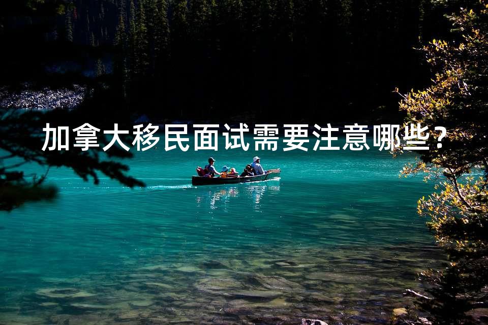 加拿大移民面试需要注意哪些? 加拿大移民面试需要注意哪些?