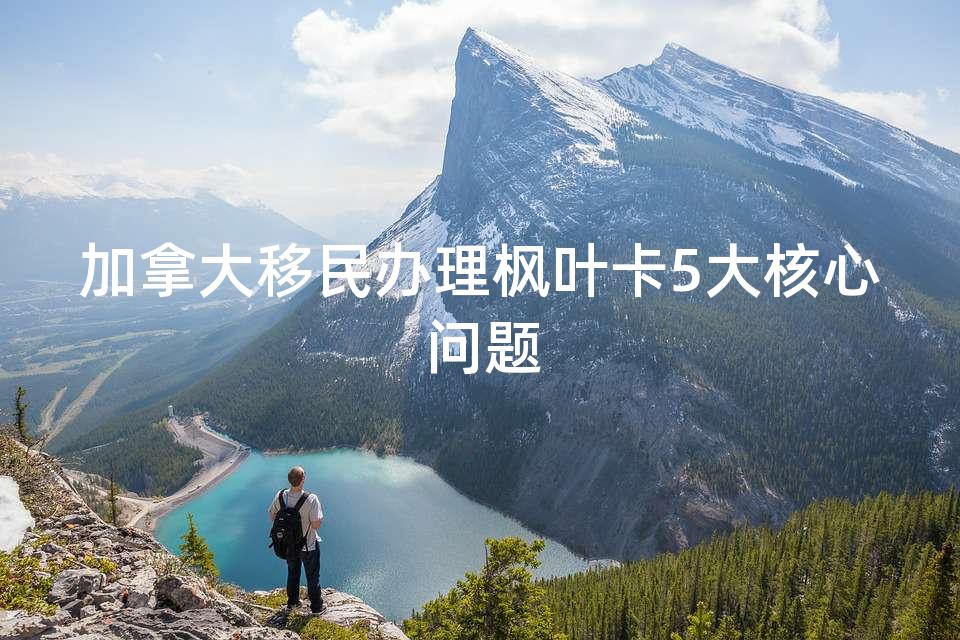 加拿大移民办理枫叶卡5大核心问题