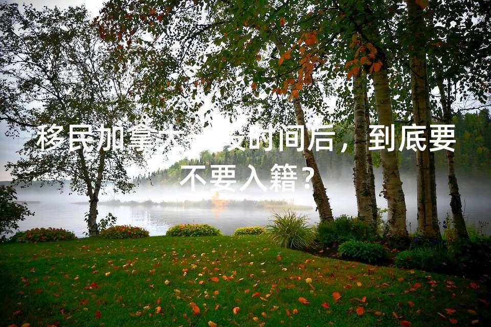 移民加拿大一段时间后,到底要不要入籍? 移民加拿大一段时间后,到底要不要入籍?