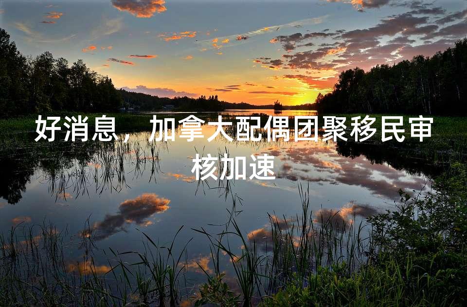 好消息，加拿大配偶团聚移民审核加速