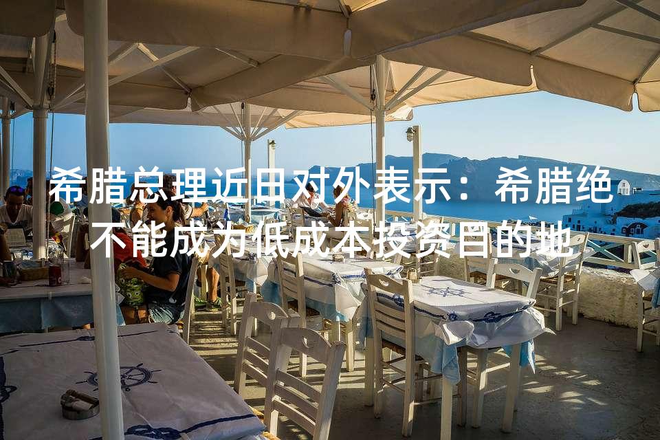 希腊总理近日对外表示：希腊绝不能成为低成本投资目的地