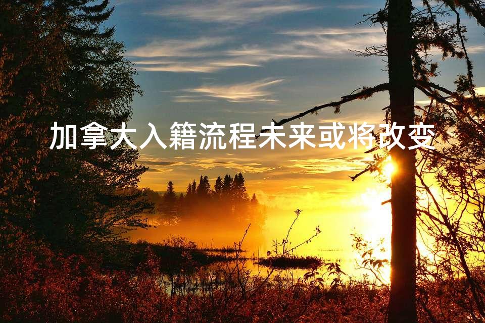 加拿大入籍流程未来或将改变