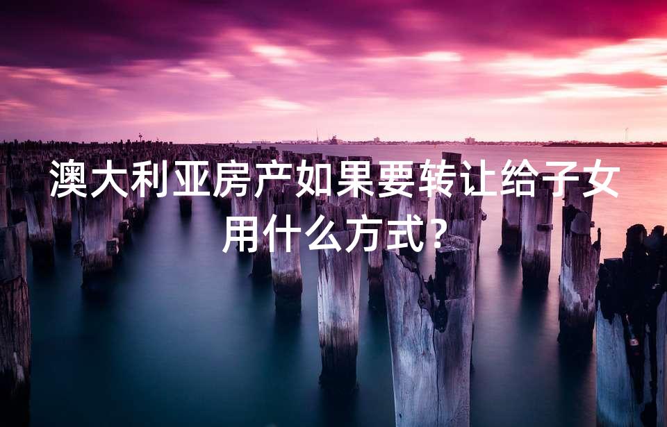 澳大利亚房产如果要转让给子女用什么方式? 澳大利亚房产如果要转让给子女用什么方式?