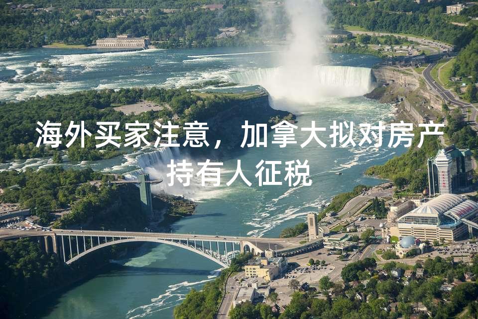 海外买家注意,加拿大拟对房产持有人征税 海外买家注意,加拿大拟对房产持有人征税