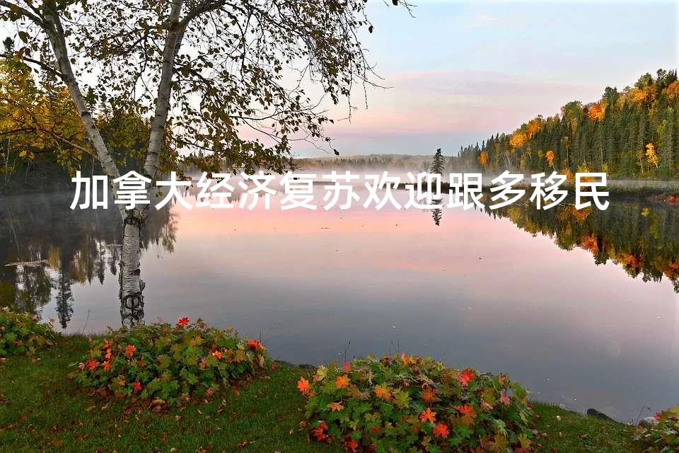 加拿大经济复苏欢迎跟多移民 加拿大经济复苏欢迎跟多移民