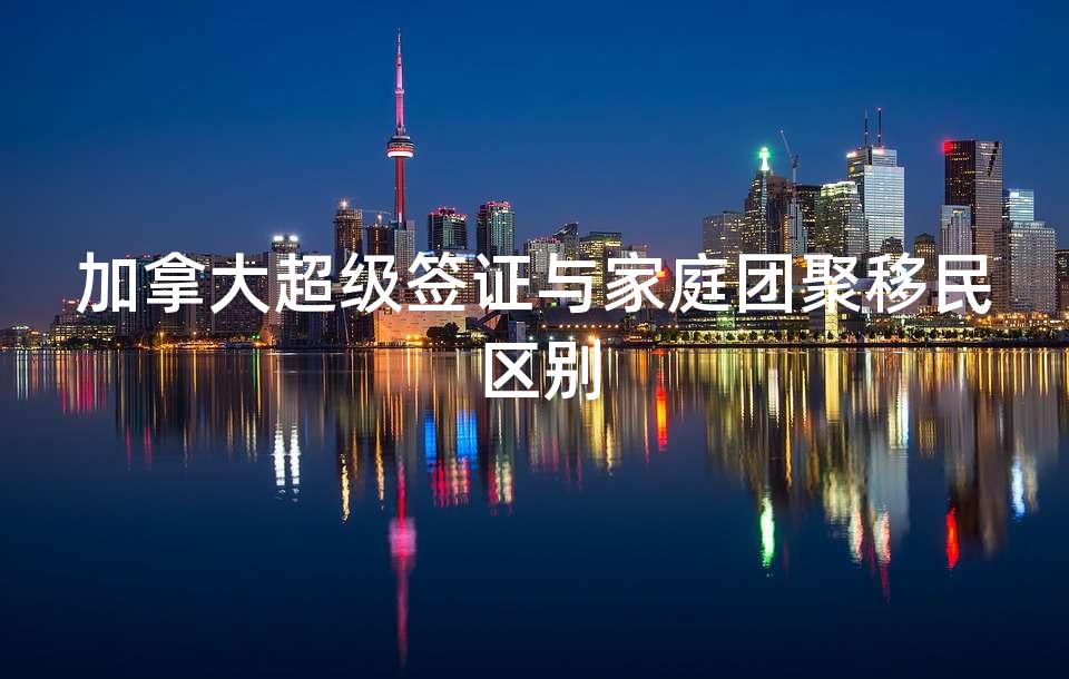 加拿大超级签证与家庭团聚移民区别 加拿大超级签证与家庭团聚移民区别