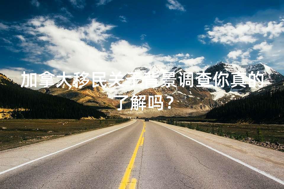 加拿大移民关于背景调查你真的了解吗？