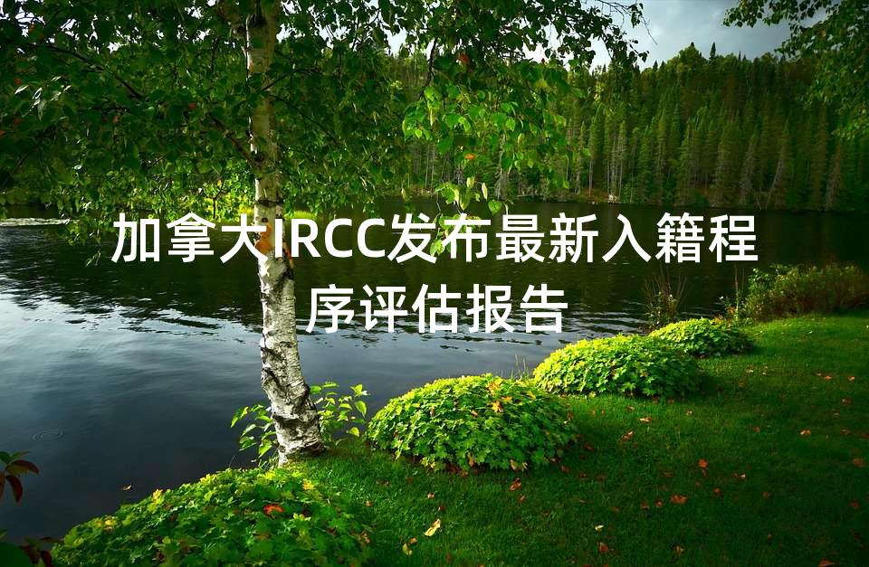加拿大IRCC发布最新入籍程序评估报告