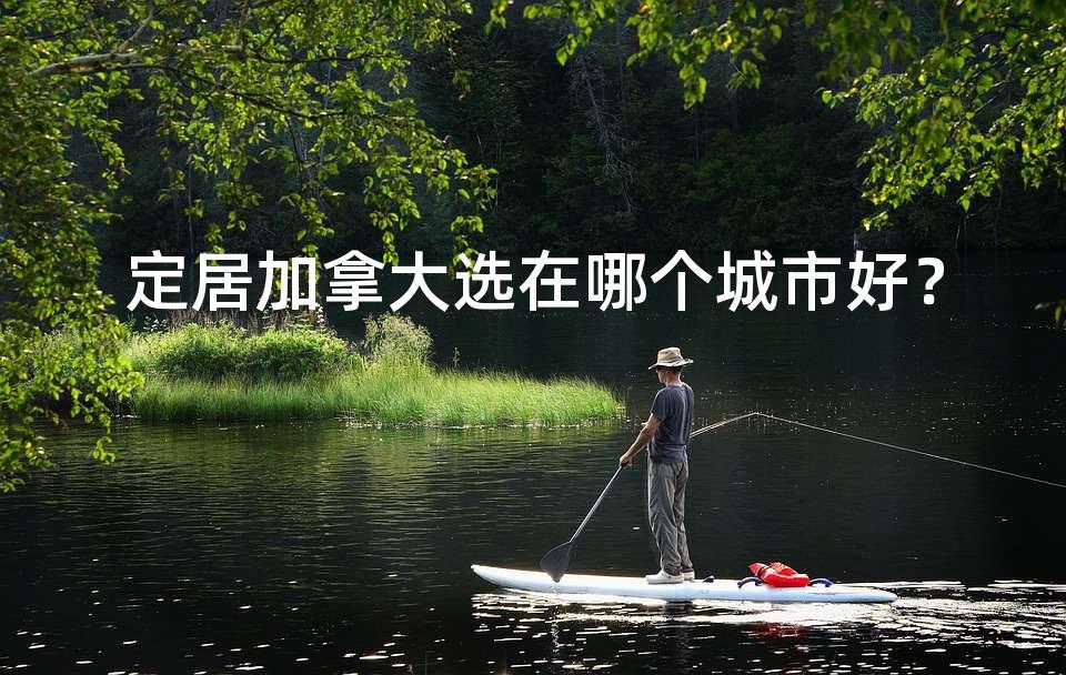 定居加拿大选在哪个城市好? 定居加拿大选在哪个城市好?