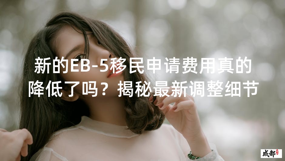 新的EB-5移民申请费用真的降低了吗？揭秘最新调整细节