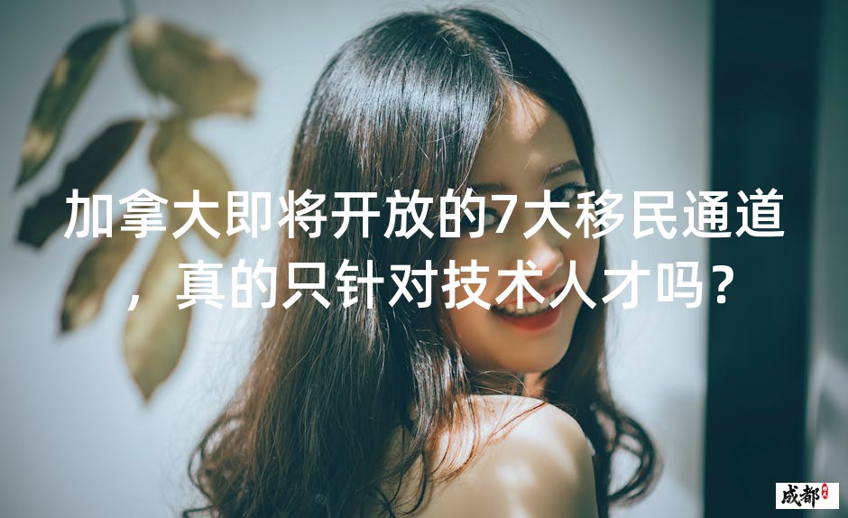 加拿大即将开放的7大移民通道，真的只针对技术人才吗？