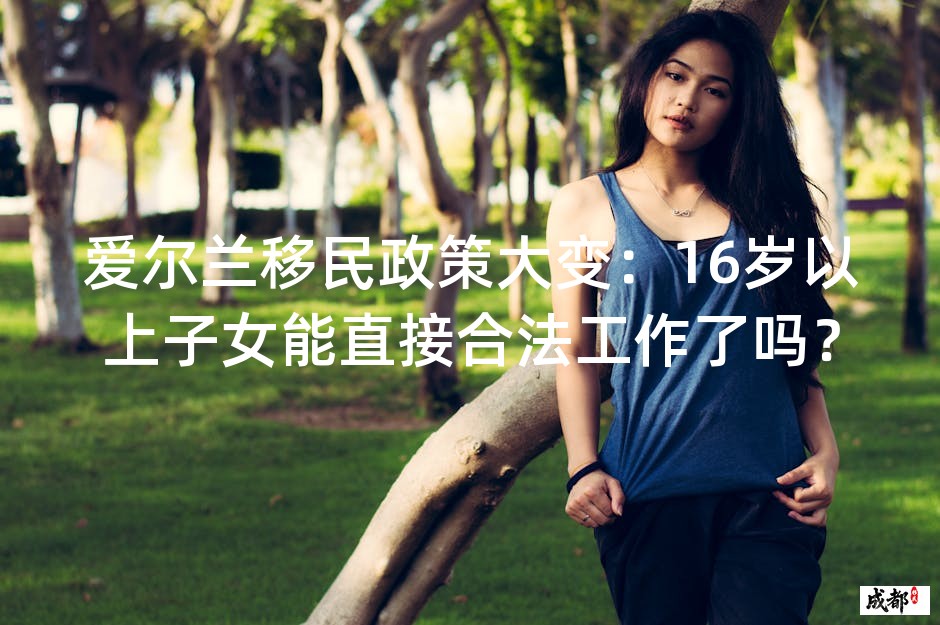 爱尔兰移民政策大变：16岁以上子女能直接合法工作了吗？