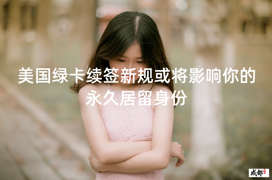 美国绿卡续签新规或将影响你的永久居留身份