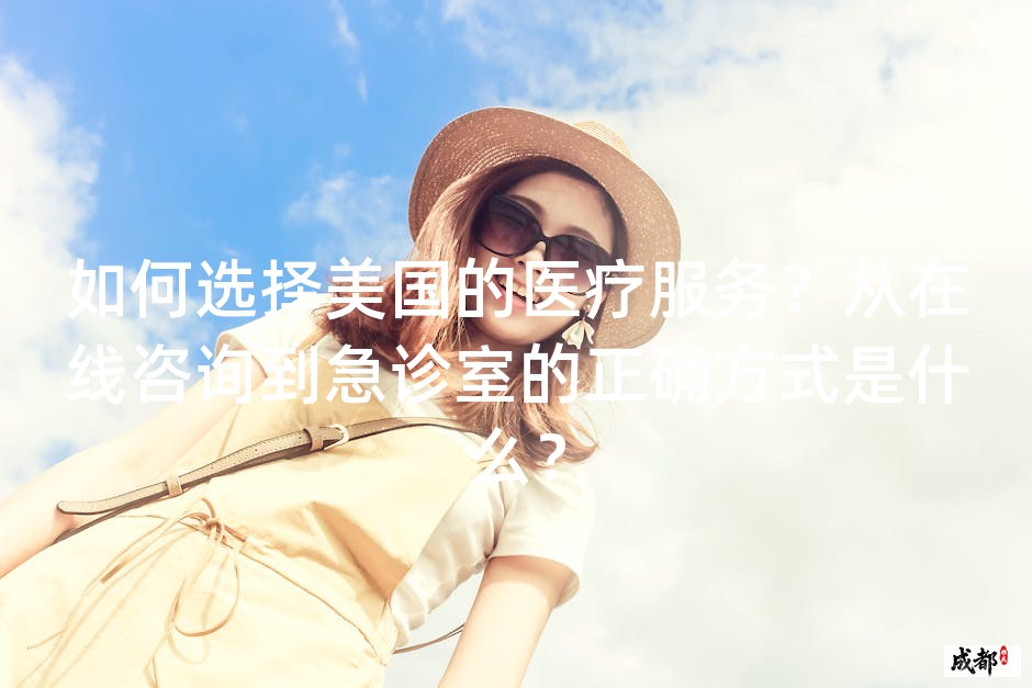 如何选择美国的医疗服务？从在线咨询到急诊室的正确方式是什么？