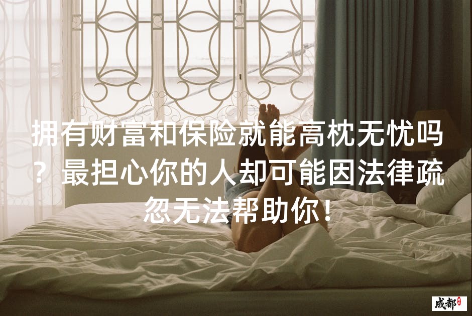 拥有财富和保险就能高枕无忧吗？最担心你的人却可能因法律疏忽无法帮助你！