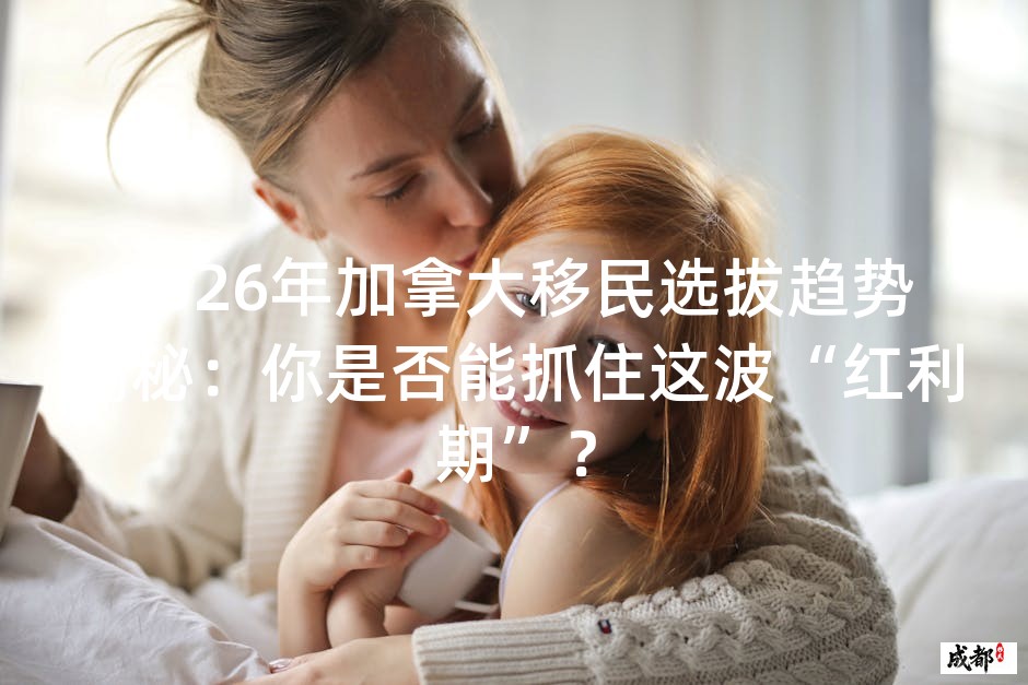 2026年加拿大移民选拔趋势揭秘：你是否能抓住这波“红利期”？