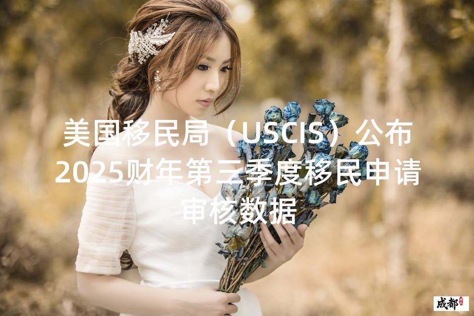 美国移民局（USCIS）公布2025财年第三季度移民申请审核数据