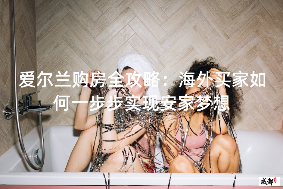爱尔兰购房全攻略：海外买家如何一步步实现安家梦想