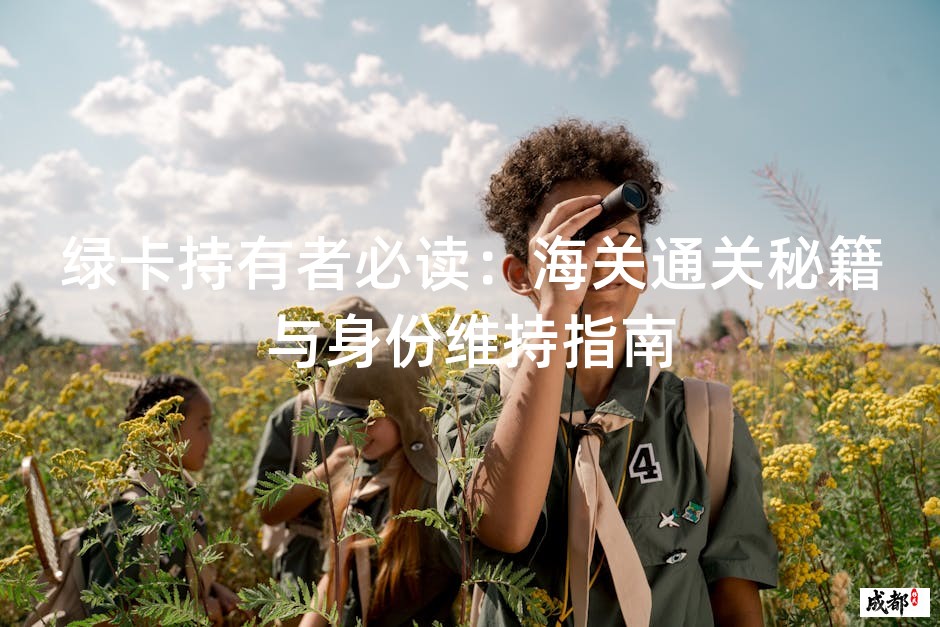 绿卡持有者必读：海关通关秘籍与身份维持指南