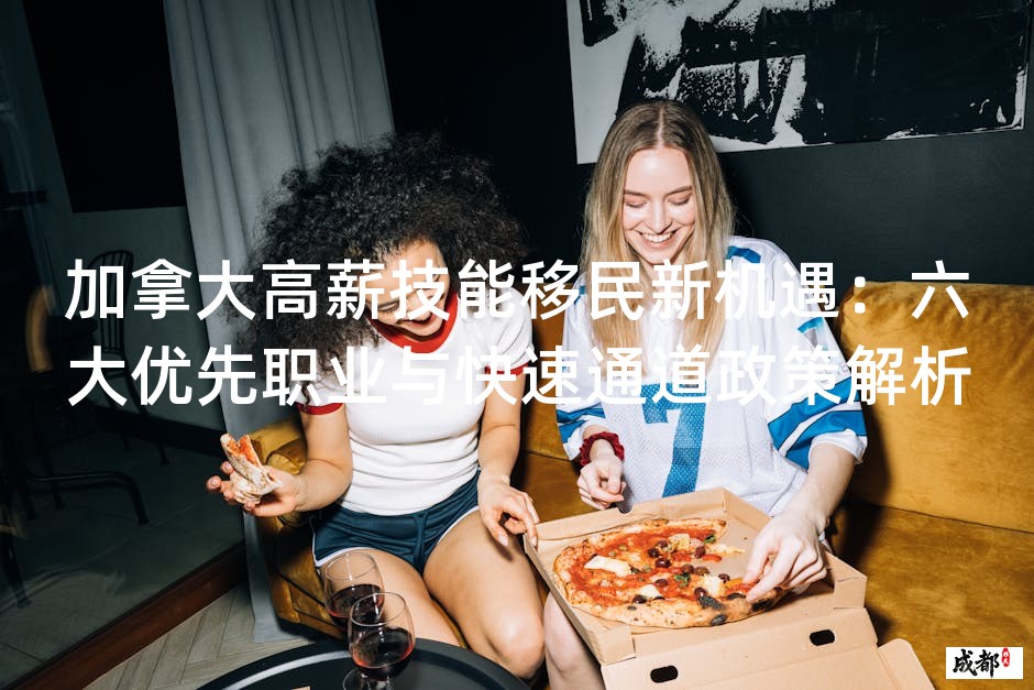 加拿大高薪技能移民新机遇：六大优先职业与快速通道政策解析