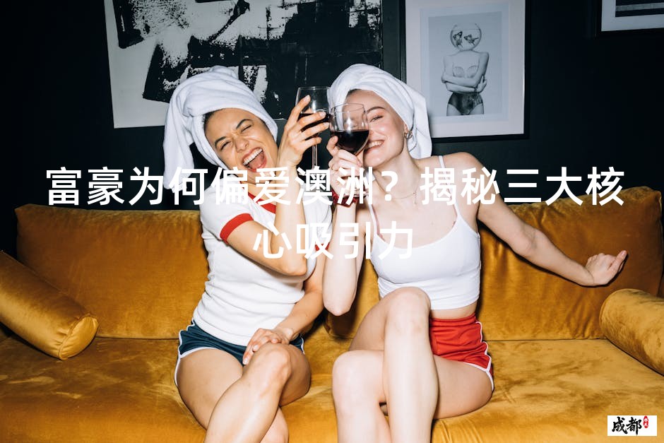 富豪为何偏爱澳洲？揭秘三大核心吸引力