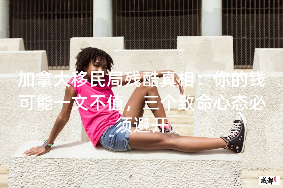 加拿大移民局残酷真相：你的钱可能一文不值，三个致命心态必须避开